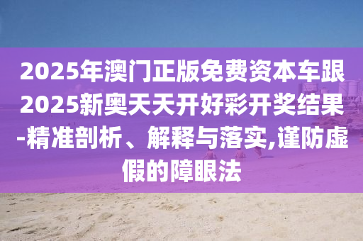 2025年澳門正版免費資本車跟2025新奧天天開好彩開獎結果-精準剖析、解釋與落實,謹防虛假的障眼法